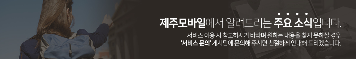 제주모바일에서 알려드리는 주요 소식입니다. 서비스 이용 시 참고하시기 바라며 원하는 내용을 찾지 못하실 경우 '서비스 문의' 게시판에 문의해 주시면 친절하게 안내해 드리겠습니다.